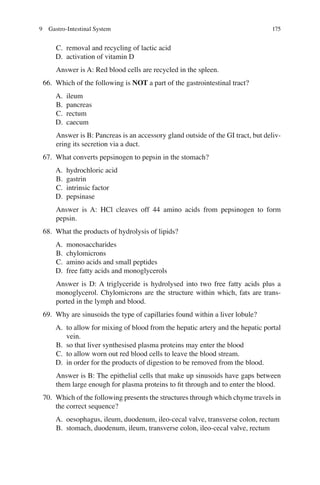 175
C. removal and recycling of lactic acid
D. activation of vitamin D
Answer is A: Red blood cells are recycled in the spleen.
66. Which of the following is NOT a part of the gastrointestinal tract?
A. ileum
B. pancreas
C. rectum
D. caecum
Answer is B: Pancreas is an accessory gland outside of the GI tract, but deliv-
ering its secretion via a duct.
67. What converts pepsinogen to pepsin in the stomach?
A. hydrochloric acid
B. gastrin
C. intrinsic factor
D. pepsinase
Answer is A: HCl cleaves off 44 amino acids from pepsinogen to form
pepsin.
68. What the products of hydrolysis of lipids?
A. monosaccharides
B. chylomicrons
C. amino acids and small peptides
D. free fatty acids and monoglycerols
Answer is D: A triglyceride is hydrolysed into two free fatty acids plus a
monoglycerol. Chylomicrons are the structure within which, fats are trans-
ported in the lymph and blood.
69. Why are sinusoids the type of capillaries found within a liver lobule?
A. to allow for mixing of blood from the hepatic artery and the hepatic portal
vein.
B. so that liver synthesised plasma proteins may enter the blood
C. to allow worn out red blood cells to leave the blood stream.
D. in order for the products of digestion to be removed from the blood.
Answer is B: The epithelial cells that make up sinusoids have gaps between
them large enough for plasma proteins to ﬁt through and to enter the blood.
70. Which of the following presents the structures through which chyme travels in
the correct sequence?
A. oesophagus, ileum, duodenum, ileo-cecal valve, transverse colon, rectum
B. stomach, duodenum, ileum, transverse colon, ileo-cecal valve, rectum
9 Gastro-Intestinal System
ERRNVPHGLFRVRUJ
 