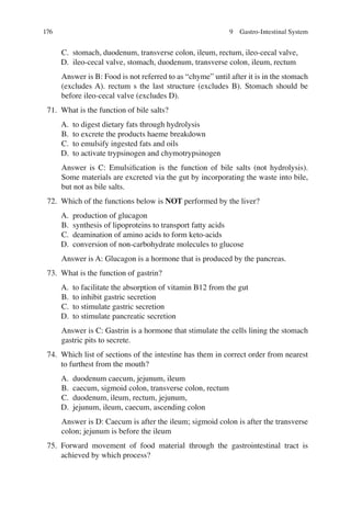 176
C. stomach, duodenum, transverse colon, ileum, rectum, ileo-cecal valve,
D. ileo-cecal valve, stomach, duodenum, transverse colon, ileum, rectum
Answer is B: Food is not referred to as “chyme” until after it is in the stomach
(excludes A). rectum s the last structure (excludes B). Stomach should be
before ileo-cecal valve (excludes D).
71. What is the function of bile salts?
A. to digest dietary fats through hydrolysis
B. to excrete the products haeme breakdown
C. to emulsify ingested fats and oils
D. to activate trypsinogen and chymotrypsinogen
Answer is C: Emulsiﬁcation is the function of bile salts (not hydrolysis).
Some materials are excreted via the gut by incorporating the waste into bile,
but not as bile salts.
72. Which of the functions below is NOT performed by the liver?
A. production of glucagon
B. synthesis of lipoproteins to transport fatty acids
C. deamination of amino acids to form keto-acids
D. conversion of non-carbohydrate molecules to glucose
Answer is A: Glucagon is a hormone that is produced by the pancreas.
73. What is the function of gastrin?
A. to facilitate the absorption of vitamin B12 from the gut
B. to inhibit gastric secretion
C. to stimulate gastric secretion
D. to stimulate pancreatic secretion
Answer is C: Gastrin is a hormone that stimulate the cells lining the stomach
gastric pits to secrete.
74. Which list of sections of the intestine has them in correct order from nearest
to furthest from the mouth?
A. duodenum caecum, jejunum, ileum
B. caecum, sigmoid colon, transverse colon, rectum
C. duodenum, ileum, rectum, jejunum,
D. jejunum, ileum, caecum, ascending colon
Answer is D: Caecum is after the ileum; sigmoid colon is after the transverse
colon; jejunum is before the ileum
75. Forward movement of food material through the gastrointestinal tract is
achieved by which process?
9 Gastro-Intestinal System
ERRNVPHGLFRVRUJ
 