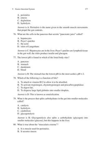177
A. peristalsis
B. emesis
C. deglutition
D. hydrolysis
Answer is A: Peristalsis is the name given to the smooth muscle movements
that propel the gut contents.
76. What are the cells in the pancreas that secrete “pancreatic juice” called?
A. hepatocytes
B. Peyer’s patches
C. the acini
D. islets of Langerhans
Answer is C: Hepatocytes are in the liver; Peyer’s patches are lymphoid tissue
in the gut wall; the islets produce insulin and glucagon.
77. The lowest pH is found in which of the listed body sites?
A. pancreas
B. stomach
C. duodenum
D. blood
Answer is B: The stomach has the lowest pH (is the most acidic), pH  2.
78. Which of the following is a function of bile?
A. To attach to vitamin B12 to allow it to be absorbed.
B. To activate trypsinogen, chymotrypsinogen and procarboxypeptidase.
C. To digest fats.
D. To disperse large lipid globules into smaller droplets.
Answer is D: This is known as emulsiﬁcation.
79. What is the process that splits carbohydrates in the gut into smaller molecules
called?
A. catalysis
B. hydrolysis
C. catabolism
D. glycogenolysis
Answer is B: Glycogenolysis also splits a carbohydrate (glycogen) into
smaller molecules (glucose), but this happens in the liver.
80. What is true about the “muscularis externa”?
A. It is muscle used for peristalsis.
B. It secretes mucus
9 Gastro-Intestinal System
ERRNVPHGLFRVRUJ
 