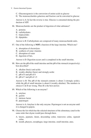 179
C. Gluconeogenesis is the conversion of amino acids to glucose
D. The monosaccharides galactose and fructose can be converted to glucose
Answer is A: In fact the reverse is true. Glucose is consumed during the pro-
duction of ATP.
86. Monosaccharides are the product of digestion of what substance?
A. proteins
B. carbohydrates
C. triglycerides
D. dipeptides
Answer is B: Carbohydrates are composed of many monosaccharide units.
87. One of the following is NOT a function of the large intestine. Which one?
A. absorption of electrolytes
B. synthesis of some vitamins
C. absorption of water
D. digestion of fats.
Answer is D: Digestion occurs and is completed in the small intestine.
88. How are the pH of the small intestine and the pH of the stomach (respectively)
best described?
A. alkaline (basic) and acidic
B. weakly alkaline (basic) and strongly acidic
C. pH of 4 and pH of 8
D. pH of 7 and pH of 1.5
Answer is B: The pH of the stomach contents is about 2 (strongly acidic),
while the pH of small intestine is about 8 (weakly alkaline). The numbers in
choices C  D are wrong. Thus B is the best answer.
89. Which of the following is an enzyme?
A. amylase
B. gastrin
C. intrinsic factor
D. pepsinogen
Answer is A: Amylase is the only enzyme. Pepsinogen is not an enzyme until
it is changed to pepsin.
90. Choose the list which has the selected structures of the alimentary canal in the
same order that chyme would pass through them.
A. larynx, jejunum, ileum, descending colon, transverse colon, sigmoid
colon.
B. mouth, pharynx, oesophagus, large intestine, small intestine, anus.
9 Gastro-Intestinal System
ERRNVPHGLFRVRUJ
 