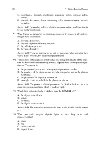 180
C. oesophagus, stomach, duodenum, ascending colon, sigmoid colon,
rectum.
D. stomach, duodenum, ileum, descending colon, transverse colon, ascend-
ing colon.
Answer is C: Descending colon is after the transverse colon; small intestine is
before the large intestine.
91. What feature do procarboxypeptidase, pepsinogen, trypsinogen, chymotryp-
sinogen have in common?
A. they are all enzymes.
B. they are all produced by the pancreas.
C. they all digest proteins.
D. they are all inactive.
Answer is D: They are inactive so are not yet enzymes; when activated they
would digest proteins, but not in their present form.
92. The products of fat digestion are absorbed into the epithelial cells of the intes-
tinal wall differently from the way products of protein and carbohydrate diges-
tion are. The reason is:
A. the products of protein and carbohydrate digestion are smaller.
B. the products of fat digestion are actively transported across the plasma
membrane.
C. the products of fat digestion are smaller.
D. monoglycerides are soluble in the plasma membrane.
Answer is D: The products of fat digestion are fat (lipid) soluble so can pen-
etrate the plasma membrane which is made of lipid.
93. Which ﬂuid within the body is likely to have the LOWEST pH?
A. the chyme in the ileum.
B. saliva.
C. the blood.
D. the chyme in the stomach.
Answer is D: The stomach contents are the most acidic, that is, has the lowest
pH.
94. What pancreatic enzyme digests lipids to free fatty acids and
monoglycerides?
A. lipase
B. bile
C. cholecystokinin
D. lingual lipase
9 Gastro-Intestinal System
ERRNVPHGLFRVRUJ
 