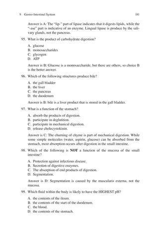 181
Answer is A: The “lip-” part of lipase indicates that it digests lipids, while the
“-ase” part is indicative of an enzyme. Lingual lipase is produce by the sali-
vary glands, not the pancreas.
95. What is the product of carbohydrate digestion?
A. glucose
B. monosaccharides
C. glycogen
D. ATP
Answer is B: Glucose is a monosaccharide, but there are others, so choice B
is the better answer.
96. Which of the following structures produce bile?
A. the gall bladder
B. the liver
C. the pancreas
D. the duodenum
Answer is B: bile is a liver product that is stored in the gall bladder.
97. What is a function of the stomach?
A. absorb the products of digestion.
B. participate in deglutition.
C. participate in mechanical digestion.
D. release cholecystokinin.
Answer is C: The churning of chyme is part of mechanical digestion. While
some simple molecules (water, aspirin, glucose) can be absorbed from the
stomach, most absorption occurs after digestion in the small intestine.
98. Which of the following is NOT a function of the mucosa of the small
intestine?
A. Protection against infectious disease.
B. Secretion of digestive enzymes.
C. The absorption of end products of digestion.
D. Segmentation.
Answer is D: Segmentation is caused by the muscularis externa, not the
mucosa.
99. Which ﬂuid within the body is likely to have the HIGHEST pH?
A. the contents of the ileum.
B. the contents of the start of the duodenum.
C. the blood.
D. the contents of the stomach.
9 Gastro-Intestinal System
ERRNVPHGLFRVRUJ
 