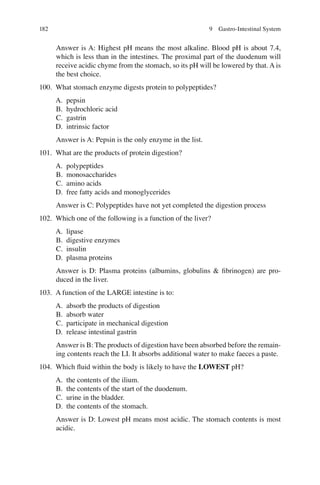 182
Answer is A: Highest pH means the most alkaline. Blood pH is about 7.4,
which is less than in the intestines. The proximal part of the duodenum will
receive acidic chyme from the stomach, so its pH will be lowered by that. A is
the best choice.
100. What stomach enzyme digests protein to polypeptides?
A. pepsin
B. hydrochloric acid
C. gastrin
D. intrinsic factor
Answer is A: Pepsin is the only enzyme in the list.
101. What are the products of protein digestion?
A. polypeptides
B. monosaccharides
C. amino acids
D. free fatty acids and monoglycerides
Answer is C: Polypeptides have not yet completed the digestion process
102. Which one of the following is a function of the liver?
A. lipase
B. digestive enzymes
C. insulin
D. plasma proteins
Answer is D: Plasma proteins (albumins, globulins  ﬁbrinogen) are pro-
duced in the liver.
103. A function of the LARGE intestine is to:
A. absorb the products of digestion
B. absorb water
C. participate in mechanical digestion
D. release intestinal gastrin
Answer is B: The products of digestion have been absorbed before the remain-
ing contents reach the LI. It absorbs additional water to make faeces a paste.
104. Which ﬂuid within the body is likely to have the LOWEST pH?
A. the contents of the ilium.
B. the contents of the start of the duodenum.
C. urine in the bladder.
D. the contents of the stomach.
Answer is D: Lowest pH means most acidic. The stomach contents is most
acidic.
9 Gastro-Intestinal System
ERRNVPHGLFRVRUJ
 