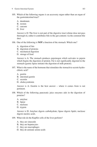 183
105. Which of the following organs is an accessory organ rather than an organ of
the gastrointestinal tract?
A. duodenum
B. rectum
C. caecum
D. liver
Answer is D: The liver is not part of the digestive tract (chime dose not pass
thorough it), rather it contributes bile to the gut contents via the common bile
duct.
106. One of the following is NOT a function of the stomach. Which one?
A. digestion of fats
B. digestion of proteins
C. mechanical digestion
D. storage of food
Answer is A: The stomach produces pepsinogen which activates to pepsin
which begins the digestion of protein. Fat is not signiﬁcantly digested in the
stomach (gastric lipase initiates the digestion of milk protein).
107. What is the name of the hormone that stimulates the stomach to secrete hydro-
chloric acid?
A. gastrin
B. intestinal gastrin
C. secretin
D. cholecystokinin
Answer is A: Gastrin is the best answer – where it comes from is not
pertinent.
108. Which of the following pancreatic juice enzymes aids in the digestion of
proteins?
A. amylase
B. lipase
C. nuclease
D. trypsin
Answer is D: Amylase digests carbohydrate; lipase digests lipids; nuclease
digests nucleic acids.
109. What role do the Kupffer cells of the liver perform?
A. they are sinusoids
B. they are hepatocytes
C. they are macrophages
D. they de-aminate amino acids
9 Gastro-Intestinal System
ERRNVPHGLFRVRUJ
 