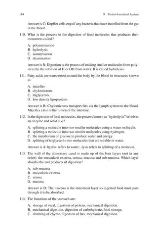 184
Answer is C: Kupffer cells engulf any bacteria that have travelled from the gut
in the blood.
110. What is the process in the digestion of food molecules that produces their
monomers called?
A. polymerisation
B. hydrolysis
C. isomerisation
D. deamination
Answer is B: Digestion is the process of making smaller molecules from poly-
mers by the addition of H or OH from water. It is called hydrolysis.
111. Fatty acids are transported around the body by the blood in structures known
as:
A. micelles
B. chylomicrons
C. triglycerols
D. low density lipoproteins
Answer is B: Chylomicrons transport fats via the lymph system to the blood.
Micelles exist in the lumen of the intestine.
112. In the digestion of food molecules, the process known as “hydrolysis” involves
an enzyme and what else?
A. splitting a molecule into two smaller molecules using a water molecule.
B. splitting a molecule into two smaller molecules using hydrogen.
C. the metabolism of glucose to produce water and energy.
D. splitting of triglycerols into molecules that are soluble in water.
Answer is A: hydro- refers to water; -lysis refers to splitting of a molecule.
113. The wall of the alimentary canal is made up of the four layers (not in any
order): the muscularis externa, serosa, mucosa and sub-mucosa. Which layer
absorbs the end products of digestion?
A. sub-mucosa
B. muscularis externa
C. serosa
D. mucosa
Answer is D: The mucosa is the innermost layer so digested food must pass
through it to be absorbed.
114. The functions of the stomach are:
A. storage of meal, digestion of protein, mechanical digestion.
B. mechanical digestion, digestion of carbohydrate, food storage.
C. churning of chyme, digestion of fats, mechanical digestion.
9 Gastro-Intestinal System
ERRNVPHGLFRVRUJ
 
