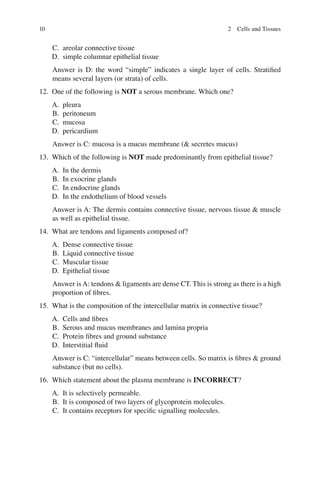 10
C. areolar connective tissue
D. simple columnar epithelial tissue
Answer is D: the word “simple” indicates a single layer of cells. Stratiﬁed
means several layers (or strata) of cells.
12. One of the following is NOT a serous membrane. Which one?
A. pleura
B. peritoneum
C. mucosa
D. pericardium
Answer is C: mucosa is a mucus membrane ( secretes mucus)
13. Which of the following is NOT made predominantly from epithelial tissue?
A. In the dermis
B. In exocrine glands
C. In endocrine glands
D. In the endothelium of blood vessels
Answer is A: The dermis contains connective tissue, nervous tissue  muscle
as well as epithelial tissue.
14. What are tendons and ligaments composed of?
A. Dense connective tissue
B. Liquid connective tissue
C. Muscular tissue
D. Epithelial tissue
Answer isA: tendons  ligaments are dense CT. This is strong as there is a high
proportion of ﬁbres.
15. What is the composition of the intercellular matrix in connective tissue?
A. Cells and ﬁbres
B. Serous and mucus membranes and lamina propria
C. Protein ﬁbres and ground substance
D. Interstitial ﬂuid
Answer is C: “intercellular” means between cells. So matrix is ﬁbres  ground
substance (but no cells).
16. Which statement about the plasma membrane is INCORRECT?
A. It is selectively permeable.
B. It is composed of two layers of glycoprotein molecules.
C. It contains receptors for speciﬁc signalling molecules.
2 Cells and Tissues
ERRNVPHGLFRVRUJ
 