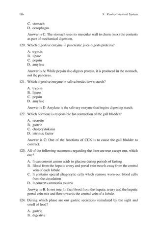 186
C. stomach
D. oesophagus
Answer is C: The stomach uses its muscular wall to churn (mix) the contents
as part of mechanical digestion.
120. Which digestive enzyme in pancreatic juice digests proteins?
A. trypsin
B. lipase
C. pepsin
D. amylase
Answer is A: While pepsin also digests protein, it is produced in the stomach,
not the pancreas.
121. Which digestive enzyme in saliva breaks down starch?
A. trypsin
B. lipase
C. pepsin
D. amylase
Answer is D: Amylase is the salivary enzyme that begins digesting starch.
122. Which hormone is responsible for contraction of the gall bladder?
A. secretin
B. gastrin
C. cholecystokinin
D. intrinsic factor
Answer is C: One of the functions of CCK is to cause the gall bladder to
contract.
123. All of the following statements regarding the liver are true except one, which
one?
A. It can convert amino acids to glucose during periods of fasting
B. Blood from the hepatic artery and portal vein travels away from the central
vein of each lobule
C. It contains special phagocytic cells which remove worn-out blood cells
from the circulation
D. It converts ammonia to urea
Answer is B: Is not true. In fact blood from the hepatic artery and the hepatic
portal vein mix and ﬂow towards the central vein of a lobule.
124. During which phase are our gastric secretions stimulated by the sight and
smell of food?
A. gastric
B. digestive
9 Gastro-Intestinal System
ERRNVPHGLFRVRUJ
 