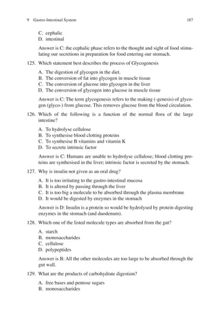 187
C. cephalic
D. intestinal
Answer is C: the cephalic phase refers to the thought and sight of food stimu-
lating our secretions in preparation for food entering our stomach.
125. Which statement best describes the process of Glycogenesis
A. The digestion of glycogen in the diet.
B. The conversion of fat into glycogen in muscle tissue
C. The conversion of glucose into glycogen in the liver
D. The conversion of glycogen into glucose in muscle tissue
Answer is C: The term glycogenesis refers to the making (-genesis) of glyco-
gen (glyco-) from glucose. This removes glucose from the blood circulation.
126. Which of the following is a function of the normal ﬂora of the large
intestine?
A. To hydrolyse cellulose
B. To synthesise blood clotting proteins
C. To synthesise B vitamins and vitamin K
D. To secrete intrinsic factor
Answer is C: Humans are unable to hydrolyse cellulose; blood clotting pro-
teins are synthesised in the liver; intrinsic factor is secreted by the stomach.
127. Why is insulin not given as an oral drug?
A. It is too irritating to the gastro-intestinal mucosa
B. It is altered by passing through the liver
C. It is too big a molecule to be absorbed through the plasma membrane
D. It would be digested by enzymes in the stomach
Answer is D: Insulin is a protein so would be hydrolysed by protein digesting
enzymes in the stomach (and duodenum).
128. Which one of the listed molecule types are absorbed from the gut?
A. starch
B. monosaccharides
C. cellulose
D. polypeptides
Answer is B: All the other molecules are too large to be absorbed through the
gut wall.
129. What are the products of carbohydrate digestion?
A. free bases and pentose sugars
B. monosaccharides
9 Gastro-Intestinal System
ERRNVPHGLFRVRUJ
 