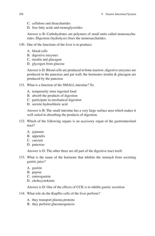 188
C. cellulose and disaccharides
D. free fatty acids and monoglycerides
Answer is B: Carbohydrates are polymers of small units called monosaccha-
rides. Digestion (hydrolysis) frees the monosaccharides.
130. One of the functions of the liver is to produce:
A. blood cells
B. digestive enzymes
C. insulin and glucagon
D. glycogen from glucose
Answer is D: Blood cells are produced in bone marrow; digestive enzymes are
produced in the pancreas and gut wall; the hormones insulin  glucagon are
produced by the pancreas
131. What is a function of the SMALL intestine? To:
A. temporarily store ingested food
B. absorb the products of digestion
C. participate in mechanical digestion
D. secrete hydrochloric acid
Answer is B: The small intestine has a very large surface area which makes it
well suited to absorbing the products of digestion.
132. Which of the following organs is an accessory organ of the gastrointestinal
tract?
A. jejunum
B. appendix
C. caecum
D. pancreas
Answer is D: The other three are all part of the digestive tract itself.
133. What is the name of the hormone that inhibits the stomach from secreting
gastric juice?
A. gastrin
B. pepsin
C. enterogastrin
D. cholecystokinin
Answer is D: One of the effects of CCK is to inhibit gastric secretion
134. What role do the Kupffer cells of the liver perform?
A. they transport plasma proteins
B. they perform gluconeogenesis
9 Gastro-Intestinal System
ERRNVPHGLFRVRUJ
 