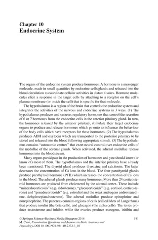 191
© Springer Science+Business Media Singapore 2016
M. Caon, Examination Questions and Answers in Basic Anatomy and
Physiology, DOI 10.1007/978-981-10-2332-3_10
Chapter 10
Endocrine System
The organs of the endocrine system produce hormones. A hormone is a messenger
molecule, made in small quantities by endocrine cells/glands and released into the
blood circulation to coordinate cellular activities in distant tissues. Hormone mole-
cules elicit a response in the target cells by attaching to a receptor on the cell’s
plasma membrane (or inside the cell) that is speciﬁc for that molecule.
The hypothalamus is a region of the brain that controls the endocrine system and
integrates the activities of the nervous and endocrine systems in 3 ways. (1) The
hypothalamus produces and secretes regulatory hormones that control the secretion
of 6 or 7 hormones from the endocrine cells in the anterior pituitary gland. In turn,
the hormones released by the anterior pituitary, stimulate their target endocrine
organs to produce and release hormones which go onto to inﬂuence the behaviour
of the body cells which have receptors for these hormones. (2) The hypothalamus
produces ADH and oxytocin which are transported to the posterior pituitary to be
stored and released into the blood following appropriate stimuli. (3) The hypothala-
mus contains “autonomic centres” that exert neural control over endocrine cells of
the medullae of the adrenal glands. When activated, the adrenal medullae release
hormones into the bloodstream.
Many organs participate in the production of hormones and you should know (or
know of) most of them. The hypothalamus and the anterior pituitary have already
been mentioned. The thyroid gland produces thyroxine and calcitonin. The latter
decreases the concentration of Ca ions in the blood. The four parathyroid glands
produce parathyroid hormone (PTH) which increases the concentration of Ca ions
in the blood. The adrenal glands produce many hormones. More than 24 corticoste-
roid hormones are produced from cholesterol by the adrenal cortex. These include
“mineralocorticoids” (e.g. aldosterone), “glucocorticoids” (e.g. cortisol, corticoste-
rone) and “gonadocorticoids” (e.g. estrodiol and the weak androgens androstenedi-
one, dehydroepiandrosterone). The adrenal medullae produce epinephrine and
norepinephrine. The pancreas contains regions of cells (called Islets of Langerhans)
that produce insulin (the beta cells), and glucagon (the alpha cells). The testes pro-
duce testosterone and inhibin while the ovaries produce estrogens, inhibin and
ERRNVPHGLFRVRUJ
 