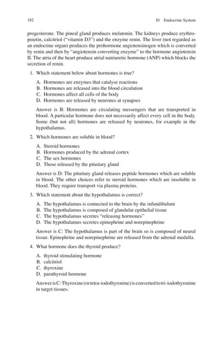 192
progesterone. The pineal gland produces melatonin. The kidneys produce erythro-
poietin, calcitriol (“vitamin D3”) and the enzyme renin. The liver (not regarded as
an endocrine organ) produces the prohormone angiotensinogen which is converted
by renin and then by “angiotensin converting enzyme” to the hormone angiotensin
II. The atria of the heart produce atrial natriuretic hormone (ANP) which blocks the
secretion of renin.
1. Which statement below about hormones is true?
A. Hormones are enzymes that catalyse reactions
B. Hormones are released into the blood circulation
C. Hormones affect all cells of the body
D. Hormones are released by neurones at synapses
Answer is B: Hormones are circulating messengers that are transported in
blood. A particular hormone does not necessarily affect every cell in the body.
Some (but not all) hormones are released by neurones, for example in the
hypothalamus.
2. Which hormones are soluble in blood?
A. Steroid hormones
B. Hormones produced by the adrenal cortex
C. The sex hormones
D. Those released by the pituitary gland
Answer is D: The pituitary gland releases peptide hormones which are soluble
in blood. The other choices refer to steroid hormones which are insoluble in
blood. They require transport via plasma proteins.
3. Which statement about the hypothalamus is correct?
A. The hypothalamus is connected to the brain by the infundibulum
B. The hypothalamus is composed of glandular epithelial tissue
C. The hypothalamus secretes “releasing hormones”
D. The hypothalamus secretes epinephrine and norepinephrine
Answer is C: The hypothalamus is part of the brain so is composed of neural
tissue. Epinephrine and norepinephrine are released from the adrenal medulla.
4. What hormone does the thyroid produce?
A. thyroid stimulating hormone
B. calcitriol
C. thyroxine
D. parathyroid hormone
AnswerisC:Thyroxine(ortetra-iodothyronine)isconvertedtotri-iodothyronine
in target tissues.
10 Endocrine System
ERRNVPHGLFRVRUJ
 