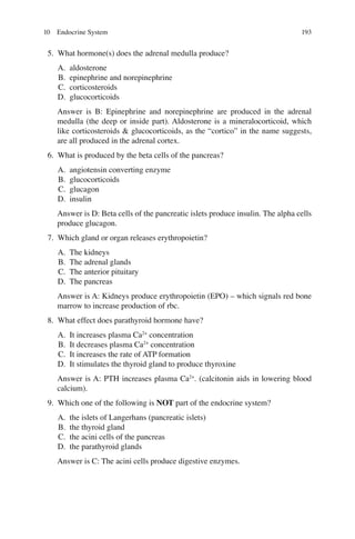 193
5. What hormone(s) does the adrenal medulla produce?
A. aldosterone
B. epinephrine and norepinephrine
C. corticosteroids
D. glucocorticoids
Answer is B: Epinephrine and norepinephrine are produced in the adrenal
medulla (the deep or inside part). Aldosterone is a mineralocorticoid, which
like corticosteroids  glucocorticoids, as the “cortico” in the name suggests,
are all produced in the adrenal cortex.
6. What is produced by the beta cells of the pancreas?
A. angiotensin converting enzyme
B. glucocorticoids
C. glucagon
D. insulin
Answer is D: Beta cells of the pancreatic islets produce insulin. The alpha cells
produce glucagon.
7. Which gland or organ releases erythropoietin?
A. The kidneys
B. The adrenal glands
C. The anterior pituitary
D. The pancreas
Answer is A: Kidneys produce erythropoietin (EPO) – which signals red bone
marrow to increase production of rbc.
8. What effect does parathyroid hormone have?
A. It increases plasma Ca2+
concentration
B. It decreases plasma Ca2+
concentration
C. It increases the rate of ATP formation
D. It stimulates the thyroid gland to produce thyroxine
Answer is A: PTH increases plasma Ca2+
. (calcitonin aids in lowering blood
calcium).
9. Which one of the following is NOT part of the endocrine system?
A. the islets of Langerhans (pancreatic islets)
B. the thyroid gland
C. the acini cells of the pancreas
D. the parathyroid glands
Answer is C: The acini cells produce digestive enzymes.
10 Endocrine System
ERRNVPHGLFRVRUJ
 