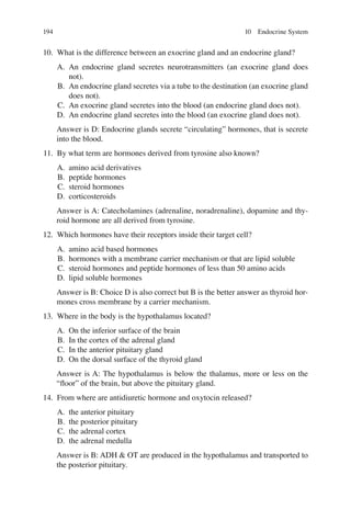 194
10. What is the difference between an exocrine gland and an endocrine gland?
A. An endocrine gland secretes neurotransmitters (an exocrine gland does
not).
B. An endocrine gland secretes via a tube to the destination (an exocrine gland
does not).
C. An exocrine gland secretes into the blood (an endocrine gland does not).
D. An endocrine gland secretes into the blood (an exocrine gland does not).
Answer is D: Endocrine glands secrete “circulating” hormones, that is secrete
into the blood.
11. By what term are hormones derived from tyrosine also known?
A. amino acid derivatives
B. peptide hormones
C. steroid hormones
D. corticosteroids
Answer is A: Catecholamines (adrenaline, noradrenaline), dopamine and thy-
roid hormone are all derived from tyrosine.
12. Which hormones have their receptors inside their target cell?
A. amino acid based hormones
B. hormones with a membrane carrier mechanism or that are lipid soluble
C. steroid hormones and peptide hormones of less than 50 amino acids
D. lipid soluble hormones
Answer is B: Choice D is also correct but B is the better answer as thyroid hor-
mones cross membrane by a carrier mechanism.
13. Where in the body is the hypothalamus located?
A. On the inferior surface of the brain
B. In the cortex of the adrenal gland
C. In the anterior pituitary gland
D. On the dorsal surface of the thyroid gland
Answer is A: The hypothalamus is below the thalamus, more or less on the
“ﬂoor” of the brain, but above the pituitary gland.
14. From where are antidiuretic hormone and oxytocin released?
A. the anterior pituitary
B. the posterior pituitary
C. the adrenal cortex
D. the adrenal medulla
Answer is B: ADH  OT are produced in the hypothalamus and transported to
the posterior pituitary.
10 Endocrine System
ERRNVPHGLFRVRUJ
 