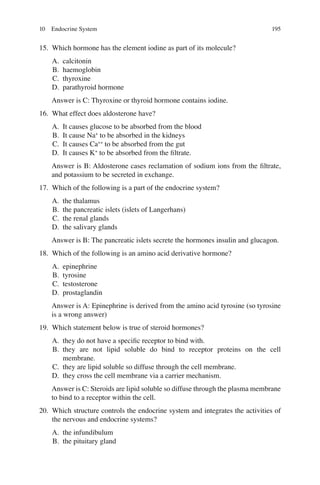 195
15. Which hormone has the element iodine as part of its molecule?
A. calcitonin
B. haemoglobin
C. thyroxine
D. parathyroid hormone
Answer is C: Thyroxine or thyroid hormone contains iodine.
16. What effect does aldosterone have?
A. It causes glucose to be absorbed from the blood
B. It cause Na+
to be absorbed in the kidneys
C. It causes Ca++
to be absorbed from the gut
D. It causes K+
to be absorbed from the ﬁltrate.
Answer is B: Aldosterone cases reclamation of sodium ions from the ﬁltrate,
and potassium to be secreted in exchange.
17. Which of the following is a part of the endocrine system?
A. the thalamus
B. the pancreatic islets (islets of Langerhans)
C. the renal glands
D. the salivary glands
Answer is B: The pancreatic islets secrete the hormones insulin and glucagon.
18. Which of the following is an amino acid derivative hormone?
A. epinephrine
B. tyrosine
C. testosterone
D. prostaglandin
Answer is A: Epinephrine is derived from the amino acid tyrosine (so tyrosine
is a wrong answer)
19. Which statement below is true of steroid hormones?
A. they do not have a speciﬁc receptor to bind with.
B. they are not lipid soluble do bind to receptor proteins on the cell
membrane.
C. they are lipid soluble so diffuse through the cell membrane.
D. they cross the cell membrane via a carrier mechanism.
Answer is C: Steroids are lipid soluble so diffuse through the plasma membrane
to bind to a receptor within the cell.
20. Which structure controls the endocrine system and integrates the activities of
the nervous and endocrine systems?
A. the infundibulum
B. the pituitary gland
10 Endocrine System
ERRNVPHGLFRVRUJ
 