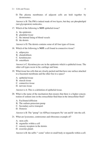 11
D. The plasma membranes of adjacent cells are held together by
desmosomes.
Answer is B: The PM is indeed made of two layers, but they are phospholipid
(not glycoprotein) molecules.
17. Which of the following is NOT epithelial tissue?
A. the epidermis
B. glandular tissue
C. the internal lining of blood vessels
D. the dermis
Answer is D: The dermis contains some of all four types of tissue.
18. Which of the following is NOT a cell found in connective tissue?
A. adipocytes
B. chondroblasts
C. keratinocytes
D. osteoblasts
Answer is C: Keratinocytes are in the epidermis which is epithelial tissue. The
other cell types occur in fat, cartilage and bone.
19. What tissue has cells that are closely packed and that have one surface attached
to a basement membrane and the other free to a space?
A. epithelial tissue
B. muscle tissue
C. connective tissue
D. nervous tissue
Answer is A: This is a deﬁnition of epithelial tissue.
20. What is the name of the mechanism that ensures that there is a higher concen-
tration of sodium ions in the extracellular ﬂuid than in the intracellular ﬂuid?
A. Facilitated diffusion
B. The sodium-potassium pump
C. Secondary active transport
D. Osmosis
Answer is B: The “pump” (or ATPase) transports Na+
out and K+
into the cell.
21. What are lysosomes, centrosomes and ribosomes example of?
A. stem cells
B. organelles within a cell
C. sensory receptors in the dermis
D. exocrine glands
Answer is B: the sufﬁx “–some” refers to small body or organelle within a cell.
2.1 Cells and Tissues
ERRNVPHGLFRVRUJ
 