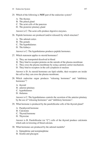 197
25. Which of the following is NOT part of the endocrine system?
A. The thymus
B. The pineal gland
C. The acini cells of the pancreas
D. The posterior pituitary gland
Answer is C: The acini cells produce digestive enzymes.
26. Peptide hormones are produced (and/or released) by which structure?
A. The adrenal cortex
B. The gonads
C. The hypothalamus
D. The kidneys
Answer is C: The hypothalamus produces peptide hormones.
27. Which statement applies to steroid hormones?
A. They are transported dissolved in blood
B. They bind to receptor proteins on the outside of the plasma membrane
C. They cross the plasma membrane by using a protein carrier mechanism.
D. They bind to receptors in the cell cytoplasm or nucleus
Answer is D: As steroid hormones are lipid soluble, their receptors are inside
the cell as they can cross the plasma membrane.
28. Which endocrine organ produces “releasing hormones” and “inhibitory
hormones”?
A. thyroid
B. anterior pituitary
C. hypothalamus
D. thalamus
Answer is C: The hypothalamus controls the secretion of the anterior pituitary
by the use of “releasing hormones” and “inhibitory hormones”.
29. What hormone is produced by the parafollicular cells of the thyroid gland?
A. Parathyroid hormone
B. Calcitonin
C. Thyroid hormone
D. Thyroxine
Answer is B: Parafollicular (or “C”) cells of the thyroid produce calcitonin
which aids in lowering of blood calcium.
30. What hormones are produced by the adrenal medulla?
A. Epinephrine and norepinephrine
B. Insulin and glucagon
10 Endocrine System
ERRNVPHGLFRVRUJ
 