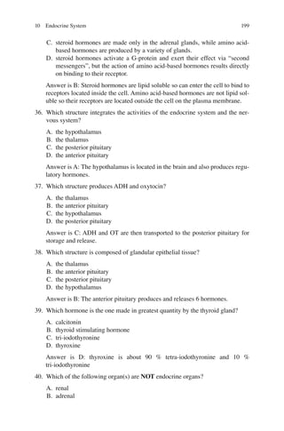 199
C. steroid hormones are made only in the adrenal glands, while amino acid-
based hormones are produced by a variety of glands.
D. steroid hormones activate a G-protein and exert their effect via “second
messengers”, but the action of amino acid-based hormones results directly
on binding to their receptor.
Answer is B: Steroid hormones are lipid soluble so can enter the cell to bind to
receptors located inside the cell. Amino acid-based hormones are not lipid sol-
uble so their receptors are located outside the cell on the plasma membrane.
36. Which structure integrates the activities of the endocrine system and the ner-
vous system?
A. the hypothalamus
B. the thalamus
C. the posterior pituitary
D. the anterior pituitary
Answer is A: The hypothalamus is located in the brain and also produces regu-
latory hormones.
37. Which structure produces ADH and oxytocin?
A. the thalamus
B. the anterior pituitary
C. the hypothalamus
D. the posterior pituitary
Answer is C: ADH and OT are then transported to the posterior pituitary for
storage and release.
38. Which structure is composed of glandular epithelial tissue?
A. the thalamus
B. the anterior pituitary
C. the posterior pituitary
D. the hypothalamus
Answer is B: The anterior pituitary produces and releases 6 hormones.
39. Which hormone is the one made in greatest quantity by the thyroid gland?
A. calcitonin
B. thyroid stimulating hormone
C. tri-iodothyronine
D. thyroxine
Answer is D: thyroxine is about 90 % tetra-iodothyronine and 10 %
tri-iodothyronine
40. Which of the following organ(s) are NOT endocrine organs?
A. renal
B. adrenal
10 Endocrine System
ERRNVPHGLFRVRUJ
 