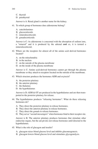 200
C. thyroid
D. parathyroid
Answer is A: Renal gland is another name for the kidney.
41. To which group of hormones does aldosterone belong?
A. catecholamines
B. glucocorticoids
C. mineralocorticoids
D. gonadocorticoids
Answer is C: As aldosterone is concerned with the absorption of sodium ions,
a “mineral” and it is produced by the adrenal cort ex, it is termed a
mineralocorticoid.
42. Where are the receptors for almost all of the amino acid derived hormones
located?
A. on the mitochondria
B. in the nucleus
C. on the outside of the plasma membrane
D. on the inside of the plasma membrane
Answer is C: Amino acid-derived hormones cannot get through the plasma
membrane so they attach to receptors located on the outside of the membrane.
43. Which structure produces the hormones ADH and oxytocin?
A. the posterior pituitary
B. the anterior pituitary
C. the thalamus
D. the hypothalamus
Answer is D: ADH  OT are produced in the hypothalamus and are then trans-
ported to the posterior pituitary for release.
44. The hypothalamus produces “releasing hormones”. What do these releasing
hormones do?
A. They direct the posterior pituitary to release hormones.
B. They direct the anterior pituitary to release hormones.
C. They direct the gonads to release hormones.
D. They act as “second messengers” when hormones bind to their receptor site.
Answer is B: The anterior pituitary produces hormones that stimulate other
endocrine organs, but the ant pit dos not release hormones until directed to the
hypothalamus.
45. What is the role of glucagon and insulin?
A. glucagon raises blood glucose level and inhibits gluconeogenesis.
B. glucagon lowers blood glucose level and stimulates glycogenolysis.
10 Endocrine System
ERRNVPHGLFRVRUJ
 