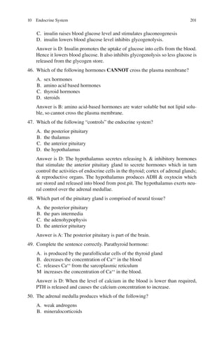 201
C. insulin raises blood glucose level and stimulates gluconeogenesis
D. insulin lowers blood glucose level inhibits glycogenolysis.
Answer is D: Insulin promotes the uptake of glucose into cells from the blood.
Hence it lowers blood glucose. It also inhibits glycogenolysis so less glucose is
released from the glycogen store.
46. Which of the following hormones CANNOT cross the plasma membrane?
A. sex hormones
B. amino acid based hormones
C. thyroid hormones
D. steroids
Answer is B: amino acid-based hormones are water soluble but not lipid solu-
ble, so cannot cross the plasma membrane.
47. Which of the following “controls” the endocrine system?
A. the posterior pituitary
B. the thalamus
C. the anterior pituitary
D. the hypothalamus
Answer is D: The hypothalamus secretes releasing h.  inhibitory hormones
that stimulate the anterior pituitary gland to secrete hormones which in turn
control the activities of endocrine cells in the thyroid; cortex of adrenal glands;
 reproductive organs. The hypothalamus produces ADH  oxytocin which
are stored and released into blood from post.pit. The hypothalamus exerts neu-
ral control over the adrenal medullae.
48. Which part of the pituitary gland is comprised of neural tissue?
A. the posterior pituitary
B. the pars intermedia
C. the adenohypophysis
D. the anterior pituitary
Answer is A: The posterior pituitary is part of the brain.
49. Complete the sentence correctly. Parathyroid hormone:
A. is produced by the parafollicular cells of the thyroid gland
B. decreases the concentration of Ca++
in the blood
C. releases Ca++
from the sarcoplasmic reticulum
M increases the concentration of Ca++
in the blood.
Answer is D: When the level of calcium in the blood is lower than required,
PTH is released and causes the calcium concentration to increase.
50. The adrenal medulla produces which of the following?
A. weak androgens
B. mineralocorticoids
10 Endocrine System
ERRNVPHGLFRVRUJ
 