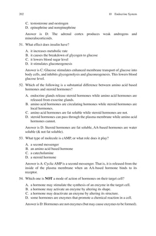 202
C. testosterone and oestrogen
D. epinephrine and norepinephrine
Answer is D: The adrenal cortex produces weak androgens and
mineralocorticoids.
51. What effect does insulin have?
A. it increases metabolic rate
B. it causes the breakdown of glycogen to glucose
C. it lowers blood sugar level
D. it stimulates gluconeogenesis
Answer is C: Glucose stimulates enhanced membrane transport of glucose into
body cells, and inhibits glycogenolysis and gluconeogenesis. This lowers blood
glucose level.
52. Which of the following is a substantial difference between amino acid based
hormones and steroid hormones?
A. endocrine glands release steroid hormones while amino acid hormones are
released from exocrine glands.
B. amino acid hormones are circulating hormones while steroid hormones are
local hormones.
C. amino acid hormones are fat soluble while steroid hormones are not.
D. steroid hormones can pass through the plasma membrane while amino acid
hormones cannot.
Answer is D: Steroid hormones are fat soluble, AA-based hormones are water
soluble ( not fat soluble).
53. What type of molecule is cAMP, or what role does it play?
A. a second messenger
B. an amino acid based hormone
C. a catecholamine
D. a steroid hormone
Answer is A: Cyclic AMP is a second messenger. That is, it is released from the
inside of the plasma membrane when an AA-based hormone binds to its
receptor.
54. Which one is NOT a mode of action of hormones on their target cell?
A. a hormone may stimulate the synthesis of an enzyme in the target cell.
B. a hormone may activate an enzyme by altering its shape.
C. a hormone may deactivate an enzyme by altering its structure.
D. some hormones are enzymes that promote a chemical reaction in a cell.
Answer is D: Hormones are not enzymes (but may cause enzymes to be formed).
10 Endocrine System
ERRNVPHGLFRVRUJ
 