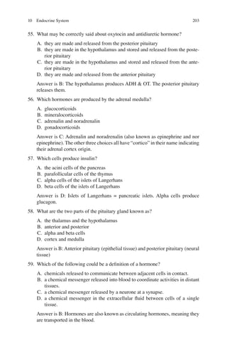 203
55. What may be correctly said about oxytocin and antidiuretic hormone?
A. they are made and released from the posterior pituitary
B. they are made in the hypothalamus and stored and released from the poste-
rior pituitary
C. they are made in the hypothalamus and stored and released from the ante-
rior pituitary
D. they are made and released from the anterior pituitary
Answer is B: The hypothalamus produces ADH  OT. The posterior pituitary
releases them.
56. Which hormones are produced by the adrenal medulla?
A. glucocorticoids
B. mineralocorticoids
C. adrenalin and noradrenalin
D. gonadocorticoids
Answer is C: Adrenalin and noradrenalin (also known as epinephrine and nor
epinephrine). The other three choices all have “cortico” in their name indicating
their adrenal cortex origin.
57. Which cells produce insulin?
A. the acini cells of the pancreas
B. parafollicular cells of the thymus
C. alpha cells of the islets of Langerhans
D. beta cells of the islets of Langerhans
Answer is D: Islets of Langerhans = pancreatic islets. Alpha cells produce
glucagon.
58. What are the two parts of the pituitary gland known as?
A. the thalamus and the hypothalamus
B. anterior and posterior
C. alpha and beta cells
D. cortex and medulla
Answer is B: Anterior pituitary (epithelial tissue) and posterior pituitary (neural
tissue)
59. Which of the following could be a deﬁnition of a hormone?
A. chemicals released to communicate between adjacent cells in contact.
B. a chemical messenger released into blood to coordinate activities in distant
tissues.
C. a chemical messenger released by a neurone at a synapse.
D. a chemical messenger in the extracellular ﬂuid between cells of a single
tissue.
Answer is B: Hormones are also known as circulating hormones, meaning they
are transported in the blood.
10 Endocrine System
ERRNVPHGLFRVRUJ
 