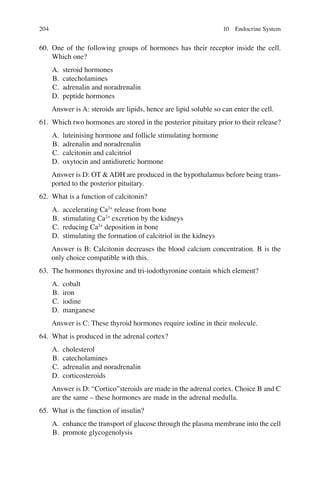 204
60. One of the following groups of hormones has their receptor inside the cell.
Which one?
A. steroid hormones
B. catecholamines
C. adrenalin and noradrenalin
D. peptide hormones
Answer is A: steroids are lipids, hence are lipid soluble so can enter the cell.
61. Which two hormones are stored in the posterior pituitary prior to their release?
A. luteinising hormone and follicle stimulating hormone
B. adrenalin and noradrenalin
C. calcitonin and calcitriol
D. oxytocin and antidiuretic hormone
Answer is D: OT  ADH are produced in the hypothalamus before being trans-
ported to the posterior pituitary.
62. What is a function of calcitonin?
A. accelerating Ca2+
release from bone
B. stimulating Ca2+
excretion by the kidneys
C. reducing Ca2+
deposition in bone
D. stimulating the formation of calcitriol in the kidneys
Answer is B: Calcitonin decreases the blood calcium concentration. B is the
only choice compatible with this.
63. The hormones thyroxine and tri-iodothyronine contain which element?
A. cobalt
B. iron
C. iodine
D. manganese
Answer is C: These thyroid hormones require iodine in their molecule.
64. What is produced in the adrenal cortex?
A. cholesterol
B. catecholamines
C. adrenalin and noradrenalin
D. corticosteroids
Answer is D: “Cortico”steroids are made in the adrenal cortex. Choice B and C
are the same – these hormones are made in the adrenal medulla.
65. What is the function of insulin?
A. enhance the transport of glucose through the plasma membrane into the cell
B. promote glycogenolysis
10 Endocrine System
ERRNVPHGLFRVRUJ
 