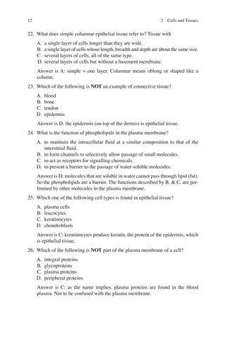 12
22. What does simple columnar epithelial tissue refer to? Tissue with
A. a single layer of cells longer than they are wide.
B. a single layer of cells whose length, breadth and depth are about the same size.
C. several layers of cells, all of the same type.
D. several layers of cells but without a basement membrane.
Answer is A: simple = one layer. Columnar means oblong or shaped like a
column.
23. Which of the following is NOT an example of connective tissue?
A. blood
B. bone
C. tendon
D. epidermis
Answer is D: the epidermis (on top of the dermis) is epithelial tissue.
24. What is the function of phospholipids in the plasma membrane?
A. to maintain the intracellular ﬂuid at a similar composition to that of the
interstitial ﬂuid.
B. to form channels to selectively allow passage of small molecules.
C. to act as receptors for signalling chemicals.
D. to present a barrier to the passage of water-soluble molecules.
Answer is D: molecules that are soluble in water cannot pass through lipid (fat).
So the phospholipids are a barrier. The functions described by B.  C. are per-
formed by other molecules in the plasma membrane.
25. Which one of the following cell types is found in epithelial tissue?
A. plasma cells
B. leucocytes
C. keratinocytes
D. chondroblasts
Answer is C: keratinocytes produce keratin, the protein of the epidermis, which
is epithelial tissue.
26. Which of the following is NOT part of the plasma membrane of a cell?
A. integral proteins
B. glycoproteins
C. plasma proteins
D. peripheral proteins
Answer is C: as the name implies, plasma proteins are found in the blood
plasma. Not to be confused with the plasma membrane.
2 Cells and Tissues
ERRNVPHGLFRVRUJ
 