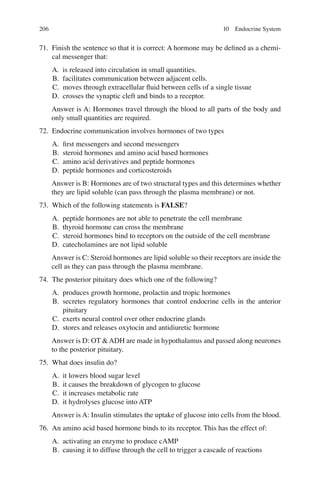 206
71. Finish the sentence so that it is correct: A hormone may be deﬁned as a chemi-
cal messenger that:
A. is released into circulation in small quantities.
B. facilitates communication between adjacent cells.
C. moves through extracellular ﬂuid between cells of a single tissue
D. crosses the synaptic cleft and binds to a receptor.
Answer is A: Hormones travel through the blood to all parts of the body and
only small quantities are required.
72. Endocrine communication involves hormones of two types
A. ﬁrst messengers and second messengers
B. steroid hormones and amino acid based hormones
C. amino acid derivatives and peptide hormones
D. peptide hormones and corticosteroids
Answer is B: Hormones are of two structural types and this determines whether
they are lipid soluble (can pass through the plasma membrane) or not.
73. Which of the following statements is FALSE?
A. peptide hormones are not able to penetrate the cell membrane
B. thyroid hormone can cross the membrane
C. steroid hormones bind to receptors on the outside of the cell membrane
D. catecholamines are not lipid soluble
Answer is C: Steroid hormones are lipid soluble so their receptors are inside the
cell as they can pass through the plasma membrane.
74. The posterior pituitary does which one of the following?
A. produces growth hormone, prolactin and tropic hormones
B. secretes regulatory hormones that control endocrine cells in the anterior
pituitary
C. exerts neural control over other endocrine glands
D. stores and releases oxytocin and antidiuretic hormone
Answer is D: OT  ADH are made in hypothalamus and passed along neurones
to the posterior pituitary.
75. What does insulin do?
A. it lowers blood sugar level
B. it causes the breakdown of glycogen to glucose
C. it increases metabolic rate
D. it hydrolyses glucose into ATP
Answer is A: Insulin stimulates the uptake of glucose into cells from the blood.
76. An amino acid based hormone binds to its receptor. This has the effect of:
A. activating an enzyme to produce cAMP
B. causing it to diffuse through the cell to trigger a cascade of reactions
10 Endocrine System
ERRNVPHGLFRVRUJ
 