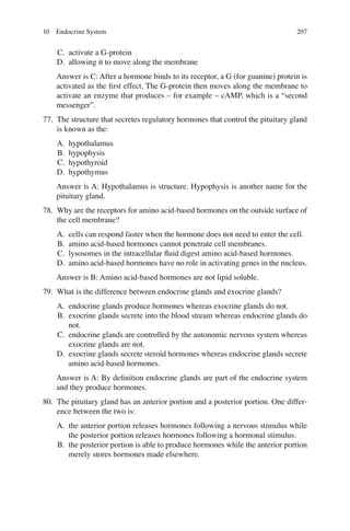 207
C. activate a G-protein
D. allowing it to move along the membrane
Answer is C: After a hormone binds to its receptor, a G (for guanine) protein is
activated as the ﬁrst effect. The G-protein then moves along the membrane to
activate an enzyme that produces – for example – cAMP, which is a “second
messenger”.
77. The structure that secretes regulatory hormones that control the pituitary gland
is known as the:
A. hypothalamus
B. hypophysis
C. hypothyroid
D. hypothymus
Answer is A: Hypothalamus is structure. Hypophysis is another name for the
pituitary gland.
78. Why are the receptors for amino acid-based hormones on the outside surface of
the cell membrane?
A. cells can respond faster when the hormone does not need to enter the cell.
B. amino acid-based hormones cannot penetrate cell membranes.
C. lysosomes in the intracellular ﬂuid digest amino acid-based hormones.
D. amino acid-based hormones have no role in activating genes in the nucleus.
Answer is B: Amino acid-based hormones are not lipid soluble.
79. What is the difference between endocrine glands and exocrine glands?
A. endocrine glands produce hormones whereas exocrine glands do not.
B. exocrine glands secrete into the blood stream whereas endocrine glands do
not.
C. endocrine glands are controlled by the autonomic nervous system whereas
exocrine glands are not.
D. exocrine glands secrete steroid hormones whereas endocrine glands secrete
amino acid-based hormones.
Answer is A: By deﬁnition endocrine glands are part of the endocrine system
and they produce hormones.
80. The pituitary gland has an anterior portion and a posterior portion. One differ-
ence between the two is:
A. the anterior portion releases hormones following a nervous stimulus while
the posterior portion releases hormones following a hormonal stimulus.
B. the posterior portion is able to produce hormones while the anterior portion
merely stores hormones made elsewhere.
10 Endocrine System
ERRNVPHGLFRVRUJ
 