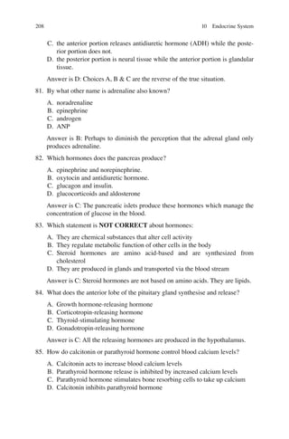 208
C. the anterior portion releases antidiuretic hormone (ADH) while the poste-
rior portion does not.
D. the posterior portion is neural tissue while the anterior portion is glandular
tissue.
Answer is D: Choices A, B  C are the reverse of the true situation.
81. By what other name is adrenaline also known?
A. noradrenaline
B. epinephrine
C. androgen
D. ANP
Answer is B: Perhaps to diminish the perception that the adrenal gland only
produces adrenaline.
82. Which hormones does the pancreas produce?
A. epinephrine and norepinephrine.
B. oxytocin and antidiuretic hormone.
C. glucagon and insulin.
D. glucocorticoids and aldosterone
Answer is C: The pancreatic islets produce these hormones which manage the
concentration of glucose in the blood.
83. Which statement is NOT CORRECT about hormones:
A. They are chemical substances that alter cell activity
B. They regulate metabolic function of other cells in the body
C. Steroid hormones are amino acid-based and are synthesized from
cholesterol
D. They are produced in glands and transported via the blood stream
Answer is C: Steroid hormones are not based on amino acids. They are lipids.
84. What does the anterior lobe of the pituitary gland synthesise and release?
A. Growth hormone-releasing hormone
B. Corticotropin-releasing hormone
C. Thyroid-stimulating hormone
D. Gonadotropin-releasing hormone
Answer is C: All the releasing hormones are produced in the hypothalamus.
85. How do calcitonin or parathyroid hormone control blood calcium levels?
A. Calcitonin acts to increase blood calcium levels
B. Parathyroid hormone release is inhibited by increased calcium levels
C. Parathyroid hormone stimulates bone resorbing cells to take up calcium
D. Calcitonin inhibits parathyroid hormone
10 Endocrine System
ERRNVPHGLFRVRUJ
 