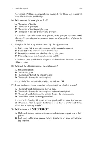 209
Answer is B: PTH acts to increase blood calcium levels. Hence less is required
when blood calcium level is high.
86. What controls the blood glucose level?
A. The action of insulin
B. The action of glucagon
C. The action of insulin and glucagon
D. The action of insulin, glucagon and glycogen
Answer is C: Insulin increases blood glucose, while glucagon decreases blood
glucose. Glycogen is not a hormone, so it does not affect the level of glucose in
the blood.
87. Complete the following sentence correctly: The hypothalamus:
A. Is the major link between the nervous and the endocrine systems.
B. Is situated in the brain superior to the thalamus.
C. Produces a hormone that stimulates the thyroid gland.
D. Does not produce anti-diuretic hormone (ADH).
Answer is A: The hypothalamus integrates the nervous and endocrine systems
of body control.
88. Which of the following secretes growth hormone?
A. the adrenal glands
B. The thyroid gland
C. The posterior lobe of the pituitary gland
D. The anterior lobe of the pituitary gland
Answer is D: The anterior lobe produces and releases GH.
89. Blood calcium levels are controlled by hormones from which structures?
A. The parathyroid glands and the thyroid gland
B. The anterior lobe of the pituitary gland and the thyroid gland
C. The parathyroid glands and the anterior lobe of the pituitary gland
D. The adrenal cortex and the hypothalamus.
Answer is A: Parathyroid glands secrete parathyroid hormone (to increase
blood Ca level) while the parafollicular cells of the thyroid produce calcitonin
which aids in lowering blood Ca.
90. Which statement is NOT CORRECT?
A. Males and females produce testosterone and oestrogen respectively in their
gonads.
B. Both male and females produce follicle stimulating hormone and luteiniz-
ing hormone.
10 Endocrine System
ERRNVPHGLFRVRUJ
 