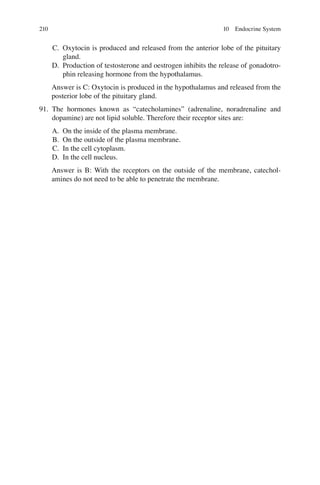 210
C. Oxytocin is produced and released from the anterior lobe of the pituitary
gland.
D. Production of testosterone and oestrogen inhibits the release of gonadotro-
phin releasing hormone from the hypothalamus.
Answer is C: Oxytocin is produced in the hypothalamus and released from the
posterior lobe of the pituitary gland.
91. The hormones known as “catecholamines” (adrenaline, noradrenaline and
dopamine) are not lipid soluble. Therefore their receptor sites are:
A. On the inside of the plasma membrane.
B. On the outside of the plasma membrane.
C. In the cell cytoplasm.
D. In the cell nucleus.
Answer is B: With the receptors on the outside of the membrane, catechol-
amines do not need to be able to penetrate the membrane.
10 Endocrine System
ERRNVPHGLFRVRUJ
 