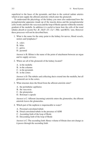 212
superficial to the bases of the pyramids, and then to the cortical radiate arteries
which in turn supply the afferent arterioles which enter the glomeruli.
To understand the physiology of the kidney you must also understand how the
juxtaglomerular apparatus (made up of the macula densa and the juxtaglomerular
cells) works and how the vasa recta and the loop of Henle operate within the osmotic
gradient of the medulla. In addition it is useful to know how the cells of the renal
tubules absorb or secrete Na+
, K+
, H3O+
, Cl−
, Ca++
, NH4
+
and HCO3
−
ions. However
these processes will not be described here.
1. What is the name for the entry point to the kidney for nerves, blood vessels,
ureters and lymphatics?
A. calyx
B. hilus
C. pelvis
D. pyramid
Answer is B: Hilum is the name of the point of attachment between an organ
and its supply services.
2. Where are all of the glomeruli of the kidney located?
A. in the medulla
B. in the columns
C. in the pyramids
D. in the cortex
Answer is D: The tubules and collecting ducts extend into the medulla, but all
glomeruli are in the cortex.
3. What structure does the blood from the afferent arteriole enter?
A. the peritubular capillaries
B. the vasa recta
C. the glomerulus
D. Bowman’s capsule
Answer is C: Afferent (incoming) arteriole enters the glomerulus, the efferent
arteriole leaves the glomerulus.
4. Which part of the nephron is impermeable to water?
A. Proximal convoluted tubule
B. Distal convoluted tubule in the presence of ADH
C. Ascending limb of the loop of Henle
D. Descending limb of the loop of Henle
Answer is C: The ascending limb. Hence volume of filtrate does not change as
it passes through the ascending limb.
11 Renal System
ERRNVPHGLFRVRUJ
 