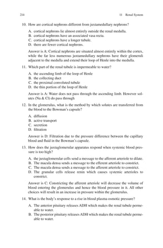 214
10. How are cortical nephrons different from juxtamedullary nephrons?
A. cortical nephrons lie almost entirely outside the renal medulla.
B. cortical nephrons have an associated vasa recta.
C. cortical nephrons have a longer tubule.
D. there are fewer cortical nephrons.
Answer is A: Cortical nephrons are situated almost entirely within the cortex,
while the far less numerous juxtamedullary nephrons have their glomeruli
adjacent to the medulla and extend their loop of Henle into the medulla.
11. Which part of the renal tubule is impermeable to water?
A. the ascending limb of the loop of Henle
B. the collecting duct
C. the proximal convoluted tubule
D. the thin portion of the loop of Henle
Answer is A: Water does not pass through the ascending limb. However sol-
utes (Na  Cl) do pass through
12. In the glomerulus, what is the method by which solutes are transferred from
the blood to the Bowman’s capsule?
A. diffusion
B. active transport
C. secretion
D. filtration
Answer is D: Filtration due to the pressure difference between the capillary
blood and fluid in the Bowman’s capsule.
13. How does the juxtaglomerular apparatus respond when systemic blood pres-
sure is too high?
A. the juxtaglomerular cells send a message to the afferent arteriole to dilate.
B. The macula densa sends a message to the efferent arteriole to constrict.
C. The macula densa sends a message to the afferent arteriole to constrict.
D. The granular cells release renin which causes systemic arterioles to
constrict.
Answer is C: Constricting the afferent arteriole will decrease the volume of
blood entering the glomerulus and hence the blood pressure in it. All other
choices will result in an increase in pressure within the glomerulus.
14. What is the body’s response to a rise in blood plasma osmotic pressure?
A. The anterior pituitary releases ADH which makes the renal tubule perme-
able to water.
B. The posterior pituitary releases ADH which makes the renal tubule perme-
able to water.
11 Renal System
ERRNVPHGLFRVRUJ
 