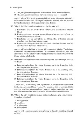 215
C. The juxtaglomerular apparatus releases renin which promotes diuresis
D. The glomerular filtration rate increases so more urine is produced.
Answer is B: ADH, from the posterior pituitary, would allow more water to be
reclaimed from the filtrate so that plasma osmotic pressure does not increase
further. Renin and its effects does not promote diuresis.
15. What is the kidney tubule’s response to a rise in blood pH?
A. Bicarbonate ions are created from carbonic acid and absorbed into the
blood.
B. Hydronium ions are secreted into the filtrate, where they are buffered by
bicarbonate ions in the filtrate.
C. Bicarbonate ions are secreted into the filtrate, while hydronium ions are
absorbed from the filtrate into the blood.
D. Hydronium ions are secreted into the filtrate, while bicarbonate ions are
absorbed from the filtrate into the blood.
Answer is C: A rise in blood pH means it is getting more alkaline. That is there
is too much bicarbonate in the blood. To counter this some bicarbonate ions
are secreted into the filtrate, while some hydronium ions are absorbed from the
filtrate into the tubule cells.
16. How does the composition of the filtrate change as it travels through the loop
of Henle?
A. In the ascending limb, the volume decreases and in the descending limb,
the concentration increases.
B. In the descending limb, the volume decreases and in the ascending limb,
the concentration decreases.
C. In the descending limb, the volume decreases and in the ascending limb,
the concentration increases.
D. In the ascending limb, the volume decreases and in the descending limb,
the concentration decreases.
Answer is B: The descending limb is permeable to water so water flows out of
the tubule decreasing filtrate volume. The ascending limb is impermeable to
water, so its volume does not change, however sodium, potassium and chlo-
ride ions are reabsorbed which decreases the concentration of the filtrate.
17. What is the entry point to the kidney for the renal artery, renal vein, lymphat-
ics and nerves called?
A. renal pyramid
B. renal hilus
C. renal capsule
D. renal column
Answer is B: Hilus is a general term referring to the entry point (e.g. hilus of
the lung)
11 Renal System
ERRNVPHGLFRVRUJ
 