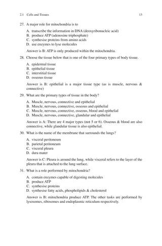 13
27. A major role for mitochondria is to
A. transcribe the information in DNA (deoxyribonucleic acid)
B. produce ATP (adenosine triphosphate)
C. synthesise proteins from amino acids
D. use enzymes to lyse molecules
Answer is B: ATP is only produced within the mitochondria.
28. Choose the tissue below that is one of the four primary types of body tissue.
A. epidermal tissue
B. epithelial tissue
C. interstitial tissue
D. osseous tissue
Answer is B: epithelial is a major tissue type (as is muscle, nervous 
connective)
29. What are the primary types of tissue in the body?
A. Muscle, nervous, connective and epithelial
B. Muscle, nervous, connective, osseous and epithelial
C. Muscle, nervous, connective, osseous, blood and epithelial
D. Muscle, nervous, connective, glandular and epithelial
Answer is A: There are 4 major types (not 5 or 6). Osseous  blood are also
connective, while glandular tissue is also epithelial.
30. What is the name of the membrane that surrounds the lungs?
A. visceral peritoneum
B. parietal peritoneum
C. visceral pleura
D. dura mater
Answer is C: Pleura is around the lung, while visceral refers to the layer of the
pleura that is attached to the lung surface.
31. What is a role performed by mitochondria?
A. contain enzymes capable of digesting molecules
B. produce ATP
C. synthesise proteins
D. synthesise fatty acids, phospholipids  cholesterol
Answer is B: mitochondria produce ATP. The other tasks are performed by
lysosomes, ribosomes and endoplasmic reticulum respectively.
2.1 Cells and Tissues
ERRNVPHGLFRVRUJ
 