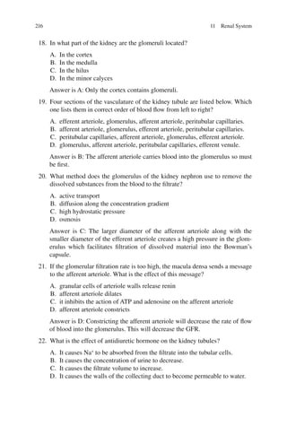216
18. In what part of the kidney are the glomeruli located?
A. In the cortex
B. In the medulla
C. In the hilus
D. In the minor calyces
Answer is A: Only the cortex contains glomeruli.
19. Four sections of the vasculature of the kidney tubule are listed below. Which
one lists them in correct order of blood flow from left to right?
A. efferent arteriole, glomerulus, afferent arteriole, peritubular capillaries.
B. afferent arteriole, glomerulus, efferent arteriole, peritubular capillaries.
C. peritubular capillaries, afferent arteriole, glomerulus, efferent arteriole.
D. glomerulus, afferent arteriole, peritubular capillaries, efferent venule.
Answer is B: The afferent arteriole carries blood into the glomerulus so must
be first.
20. What method does the glomerulus of the kidney nephron use to remove the
dissolved substances from the blood to the filtrate?
A. active transport
B. diffusion along the concentration gradient
C. high hydrostatic pressure
D. osmosis
Answer is C: The larger diameter of the afferent arteriole along with the
smaller diameter of the efferent arteriole creates a high pressure in the glom-
erulus which facilitates filtration of dissolved material into the Bowman’s
capsule.
21. If the glomerular filtration rate is too high, the macula densa sends a message
to the afferent arteriole. What is the effect of this message?
A. granular cells of arteriole walls release renin
B. afferent arteriole dilates
C. it inhibits the action of ATP and adenosine on the afferent arteriole
D. afferent arteriole constricts
Answer is D: Constricting the afferent arteriole will decrease the rate of flow
of blood into the glomerulus. This will decrease the GFR.
22. What is the effect of antidiuretic hormone on the kidney tubules?
A. It causes Na+
to be absorbed from the filtrate into the tubular cells.
B. It causes the concentration of urine to decrease.
C. It causes the filtrate volume to increase.
D. It causes the walls of the collecting duct to become permeable to water.
11 Renal System
ERRNVPHGLFRVRUJ
 