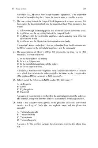 217
Answer is D: ADH causes more water channels (aquaporins) to be inserted in
the wall of the collecting duct. Hence the duct is more permeable to water.
23. The descending limb of the Loop of Henle is permeable to water so water dif-
fuses out of the descending limb into the interstitial fluid. What happens to this
water?
A. it flows through the renal papillae into the minor calyces to become urine.
B. it diffuses into the ascending limb of the Loop of Henle.
C. it diffuses into the peritubular capillaries and ascending vasa recta for
return to the blood.
D. it diffuses into the filtrate for elimination from the body.
Answer is C: Water (and solutes) that are reabsorbed from the filtrate return to
the blood stream via the peritubular capillaries and the vasa recta.
24. The concentration of blood is 280 to 300 mosmol/L, but may rise to 1200
mosmol/L in which situation?
A. In the vasa recta of the kidney
B. In severe dehydration
C. In the peritubular capillaries of the kidney
D. In severe over-hydration
Answer is A: Juxtamedullary nephrons have a capillary bed known as the vasa
recta which descends into the kidney medulla. As it does so the concentration
of he contained blood increases to 1200 mosmol/L.
25. Which one of the following is NOT produced by the kidneys?
A. Aldosterone
B. Renin
C. Erythropoietin
D. Calcitriol
Answer is A: Aldosterone is produced in the adrenal cortex (not the kidneys).
The kidneys, along with the skin and liver contribute to producing calcitriol.
26. What is the collective term applied to the proximal and distal convoluted
tubules, the loop of Henle (i.e. the nephron loop) and the glomerular
capsule?
A. The renal corpuscle
B. The renal tubule
C. The nephron
D. The renal capsule
Answer is B: The nephron includes the glomerulus whereas the tubule does
not.
11 Renal System
ERRNVPHGLFRVRUJ
 