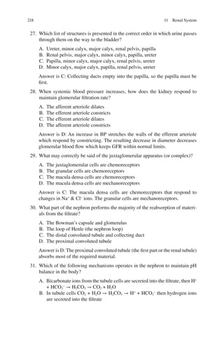 218
27. Which list of structures is presented in the correct order in which urine passes
through them on the way to the bladder?
A. Ureter, minor calyx, major calyx, renal pelvis, papilla
B. Renal pelvis, major calyx, minor calyx, papilla, ureter
C. Papilla, minor calyx, major calyx, renal pelvis, ureter
D. Minor calyx, major calyx, papilla, renal pelvis, ureter
Answer is C: Collecting ducts empty into the papilla, so the papilla must be
first.
28. When systemic blood pressure increases, how does the kidney respond to
maintain glomerular filtration rate?
A. The afferent arteriole dilates
B. The efferent arteriole constricts
C. The efferent arteriole dilates
D. The afferent arteriole constricts
Answer is D: An increase in BP stretches the walls of the efferent arteriole
which respond by constricting. The resulting decrease in diameter decreases
glomerular blood flow which keeps GFR within normal limits.
29. What may correctly be said of the juxtaglomerular apparatus (or complex)?
A. The juxtaglomerular cells are chemoreceptors
B. The granular cells are chemoreceptors
C. The macula densa cells are chemoreceptors
D. The macula densa cells are mechanoreceptors
Answer is C: The macula densa cells are chemoreceptors that respond to
changes in Na+
 Cl−
ions. The granular cells are mechanoreceptors.
30. What part of the nephron performs the majority of the reabsorption of materi-
als from the filtrate?
A. The Bowman’s capsule and glomerulus
B. The loop of Henle (the nephron loop)
C. The distal convoluted tubule and collecting duct
D. The proximal convoluted tubule
Answer is D: The proximal convoluted tubule (the first part or the renal tubule)
absorbs most of the required material.
31. Which of the following mechanisms operates in the nephron to maintain pH
balance in the body?
A. Bicarbonate ions from the tubule cells are secreted into the filtrate, then H+
+ HCO3
−
→ H2CO3 → CO2 + H2O
B. In tubule cells CO2 + H2O → H2CO3 → H+
+ HCO3
−
then hydrogen ions
are secreted into the filtrate
11 Renal System
ERRNVPHGLFRVRUJ
 