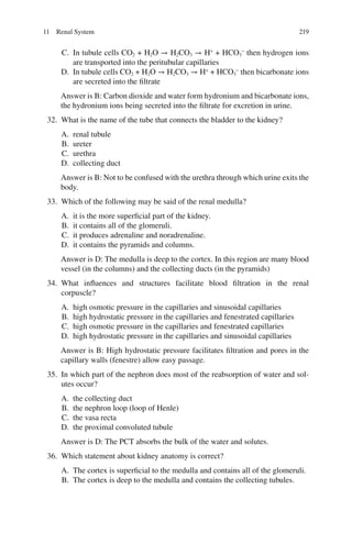 219
C. In tubule cells CO2 + H2O → H2CO3 → H+
+ HCO3
−
then hydrogen ions
are transported into the peritubular capillaries
D. In tubule cells CO2 + H2O → H2CO3 → H+
+ HCO3
−
then bicarbonate ions
are secreted into the filtrate
Answer is B: Carbon dioxide and water form hydronium and bicarbonate ions,
the hydronium ions being secreted into the filtrate for excretion in urine.
32. What is the name of the tube that connects the bladder to the kidney?
A. renal tubule
B. ureter
C. urethra
D. collecting duct
Answer is B: Not to be confused with the urethra through which urine exits the
body.
33. Which of the following may be said of the renal medulla?
A. it is the more superficial part of the kidney.
B. it contains all of the glomeruli.
C. it produces adrenaline and noradrenaline.
D. it contains the pyramids and columns.
Answer is D: The medulla is deep to the cortex. In this region are many blood
vessel (in the columns) and the collecting ducts (in the pyramids)
34. What influences and structures facilitate blood filtration in the renal
corpuscle?
A. high osmotic pressure in the capillaries and sinusoidal capillaries
B. high hydrostatic pressure in the capillaries and fenestrated capillaries
C. high osmotic pressure in the capillaries and fenestrated capillaries
D. high hydrostatic pressure in the capillaries and sinusoidal capillaries
Answer is B: High hydrostatic pressure facilitates filtration and pores in the
capillary walls (fenestre) allow easy passage.
35. In which part of the nephron does most of the reabsorption of water and sol-
utes occur?
A. the collecting duct
B. the nephron loop (loop of Henle)
C. the vasa recta
D. the proximal convoluted tubule
Answer is D: The PCT absorbs the bulk of the water and solutes.
36. Which statement about kidney anatomy is correct?
A. The cortex is superficial to the medulla and contains all of the glomeruli.
B. The cortex is deep to the medulla and contains the collecting tubules.
11 Renal System
ERRNVPHGLFRVRUJ
 
