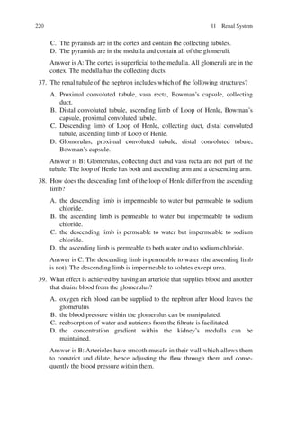 220
C. The pyramids are in the cortex and contain the collecting tubules.
D. The pyramids are in the medulla and contain all of the glomeruli.
Answer is A: The cortex is superficial to the medulla. All glomeruli are in the
cortex. The medulla has the collecting ducts.
37. The renal tubule of the nephron includes which of the following structures?
A. Proximal convoluted tubule, vasa recta, Bowman’s capsule, collecting
duct.
B. Distal convoluted tubule, ascending limb of Loop of Henle, Bowman’s
capsule, proximal convoluted tubule.
C. Descending limb of Loop of Henle, collecting duct, distal convoluted
tubule, ascending limb of Loop of Henle.
D. Glomerulus, proximal convoluted tubule, distal convoluted tubule,
Bowman’s capsule.
Answer is B: Glomerulus, collecting duct and vasa recta are not part of the
tubule. The loop of Henle has both and ascending arm and a descending arm.
38. How does the descending limb of the loop of Henle differ from the ascending
limb?
A. the descending limb is impermeable to water but permeable to sodium
chloride.
B. the ascending limb is permeable to water but impermeable to sodium
chloride.
C. the descending limb is permeable to water but impermeable to sodium
chloride.
D. the ascending limb is permeable to both water and to sodium chloride.
Answer is C: The descending limb is permeable to water (the ascending limb
is not). The descending limb is impermeable to solutes except urea.
39. What effect is achieved by having an arteriole that supplies blood and another
that drains blood from the glomerulus?
A. oxygen rich blood can be supplied to the nephron after blood leaves the
glomerulus
B. the blood pressure within the glomerulus can be manipulated.
C. reabsorption of water and nutrients from the filtrate is facilitated.
D. the concentration gradient within the kidney’s medulla can be
maintained.
Answer is B: Arterioles have smooth muscle in their wall which allows them
to constrict and dilate, hence adjusting the flow through them and conse-
quently the blood pressure within them.
11 Renal System
ERRNVPHGLFRVRUJ
 