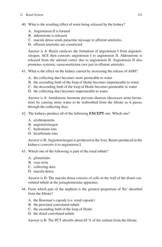 221
40. What is the resulting effect of renin being released by the kidney?
A. Angiotensin II is formed
B. aldosterone is released
C. macula densa sends paracrine message to afferent arterioles.
D. efferent arterioles are constricted
Answer is A: Renin catalyses the formation of angiotensin I from angioten-
sinogen. ACE then converts angiotensin I to angiotensin II. Aldosterone is
released from the adrenal cortex due to angiotensin II. Angiotensin II also
promotes systemic vasoconstriction (not just in efferent arteriole).
41. What is the effect on the kidney caused by increasing the release of ADH?
A. the collecting duct becomes more permeable to water
B. the ascending limb of the loop of Henle becomes impermeable to water
C. the descending limb of the loop of Henle becomes permeable to water
D. the collecting duct becomes impermeable to water.
Answer is A: Antidiuretic hormone prevents diuresis (decreases urine forma-
tion) by causing more water to be reabsorbed from the filtrate as it passes
through the collecting duct.
42. The kidneys produce all of the following EXCEPT one. Which one?
A. erythropoietin
B. angiotensinogen
C. hydronium ions
D. bicarbonate ions
Answer is B: Angiotensinogen is produced in the liver. Renin (produced in the
kidneys) converts it to angiotensin I.
43. Which one of the following is part of the renal tubule?
A. glomerulus
B. vasa recta
C. collecting duct
D. macula densa
Answer is D: The macula densa consists of cells in the wall of the distal con-
voluted tubule at the juxtaglomerular apparatus.
44. From which part of the nephron is the greatest proportion of Na+
absorbed
from the filtrate?
A. the Bowman’s capsule (i.e. renal capsule)
B. the proximal convoluted tubule
C. the ascending limb of the loop of Henle
D. the distal convoluted tubule
Answer is B: The PCT absorbs about 65 % of the sodium from the filtrate.
11 Renal System
ERRNVPHGLFRVRUJ
 