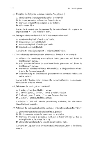 222
45. Complete the following sentence correctly. Angiotensin II
A. stimulates the adrenal glands to release aldosterone
B. increases potassium reabsorption from the filtrate
C. increases sodium (Na+
) excretion at the kidneys.
D. reduces our thirst
Answer is A: Aldosterone is produced by the adrenal cortex in response to
angiotensin II. A II also stimulates thirst.
46. What part of the renal tubule is NOT able to reabsorb water?
A. the descending limb of the loop of Henle
B. the proximal convoluted tubule
C. the ascending limb of the loop of Henle
D. the distal convoluted tubule
Answer is C: The ascending limb is impermeable to water.
47. The influence (or influences) that drives blood filtration in the kidney is
A. difference in osmolarity between blood in the glomerulus and filtrate in
the Bowman’s capsule
B. fluid pressure difference between blood in the glomerulus and filtrate in
the Bowman’s capsule
C. the osmotic pressure difference between blood in the glomerulus and fil-
trate in the Bowman’s capsule
D. diffusion along the concentration gradient between blood and filtrate, and
active transport
Answer is B: Filtration occurs because of a pressure difference. Osmotic pres-
sure does not drive the process.
48. What does the renal system consists of?
A. 2 kidneys, 2 urethra, bladder, 1 ureter.
B. 2 adrenal glands, 2 kidneys, 1 ureter, 2 urethra, bladder.
C. 2 adrenal glands, 2 kidneys, 2 ureters, 2 urethra, bladder.
D. 2 kidneys, 1 urethra, bladder, 2 ureters.
Answer is D: There are 2 ureters (from kidney to bladder) and one urethra
(from bladder to outside).
49. Which of the statements about the capillaries of the glomerulus is NOT true?
A. glomerular capillaries are fenestrated (i.e. porous).
B. blood enters and leaves the glomerulus via arterioles.
C. the blood pressure in glomerular capillaries is higher (55 mmHg) than in
the capillaries in the rest of the body.
D. glomerular capillaries have smooth muscle in their walls.
Answer is D: Capillary walls are made of endothelial cells, there is no smooth
muscle.
11 Renal System
ERRNVPHGLFRVRUJ
 