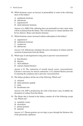 223
50. Which hormone causes an increase in permeability to water in the collecting
ducts of the kidney?
A. antidiuretic hormone
B. aldosterone
C. angiotensin II
D. atrial natriuretic hormone
Answer is A: ADH. If the collecting ducts are permeable to water, more water
will be reclaimed from the filtrate. This will decrease its volume and there will
be less diuresis. Hence anti-diuretic hormone.
51. Which hormone causes increased sodium reabsorption in the kidney?
A. angiotensin I
B. antidiuretic hormone
C. vasopressin
D. aldosterone
Answer is D: Aldosterone stimulates the active absorption of sodium (and the
secretion of potassium) from the filtrate.
52. Which type of anti-hypertensive drug aims to prevent vasoconstriction?
A. beta blockers
B. diuretics
C. ACE inhibitors
D. calcium channel blockers
Answer is D: The contraction of smooth muscle causes vasoconstriction.
Calcium is necessary for muscle contraction. A Ca channel blocker prevents
Ca entering the cytoplasm and so prevents vasoconstriction.
53. The kidney produces all but one of the following. Which one?
A. calcitriol
B. atrial natriuretic peptide
C. renin
D. bicarbonate ions
Answer is B: ANP is produced by the walls of the heart’s atria. It inhibits the
absorption of sodium from the filtrate.
54. The filtrate that is formed in the kidney contains all of the following except
one. Which one?
A. metabolic wastes
B. electrolytes
C. plasma proteins
D. nutrients
Answer is C: Plasma proteins are too large to pass through the filtration slits
of the glomerular capillaries.
11 Renal System
ERRNVPHGLFRVRUJ
 