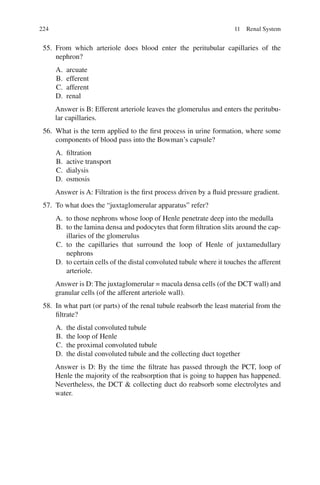 224
55. From which arteriole does blood enter the peritubular capillaries of the
nephron?
A. arcuate
B. efferent
C. afferent
D. renal
Answer is B: Efferent arteriole leaves the glomerulus and enters the peritubu-
lar capillaries.
56. What is the term applied to the first process in urine formation, where some
components of blood pass into the Bowman’s capsule?
A. filtration
B. active transport
C. dialysis
D. osmosis
Answer is A: Filtration is the first process driven by a fluid pressure gradient.
57. To what does the “juxtaglomerular apparatus” refer?
A. to those nephrons whose loop of Henle penetrate deep into the medulla
B. to the lamina densa and podocytes that form filtration slits around the cap-
illaries of the glomerulus
C. to the capillaries that surround the loop of Henle of juxtamedullary
nephrons
D. to certain cells of the distal convoluted tubule where it touches the afferent
arteriole.
Answer is D: The juxtaglomerular = macula densa cells (of the DCT wall) and
granular cells (of the afferent arteriole wall).
58. In what part (or parts) of the renal tubule reabsorb the least material from the
filtrate?
A. the distal convoluted tubule
B. the loop of Henle
C. the proximal convoluted tubule
D. the distal convoluted tubule and the collecting duct together
Answer is D: By the time the filtrate has passed through the PCT, loop of
Henle the majority of the reabsorption that is going to happen has happened.
Nevertheless, the DCT  collecting duct do reabsorb some electrolytes and
water.
11 Renal System
ERRNVPHGLFRVRUJ
 