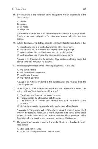 225
59. By what name is the condition where nitrogenous wastes accumulate in the
blood known?
A. anuria
B. uremia
C. polyuria
D. oliguriacv
Answer is B: Uremia. The other terms describe the volume of urine produced.
Anuria = no urine; polyuria = far more than normal; oliguria, less than
normal.
60. Which statement about kidney anatomy is correct? Renal pyramids are in the:
A. medulla and end in a papilla that empties into a minor calyx
B. medulla and end in a column that empties into a major calyx
C. cortex and end in a papilla that empties into a minor calyx
D. cortex and end in a column that empties into a minor calyx
Answer is A: Pyramids for the medulla. They contain collecting ducts that
deliver urine a minor calyx via a papilla.
61. The kidneys produce all of the following except one. Which one?
A. the enzyme renin
B. the hormone erythropoietin
C. antidiuretic hormone
D. the vitamin calcitriol
Answer is C: ADH is produced in the hypothalamus and released from the
posterior pituitary.
62. In the nephron, if the afferent arteriole dilates and the efferent arteriole con-
stricts, which of the following would be true?
A. The glomerular filtration rate would decrease.
B. The pressure in the glomerulus will decrease.
C. The absorption of sodium and chloride ions form the filtrate would
increase.
D. Before these events, the granular cells would have released renin.
Answer is D: The granular cells of the afferent arteriole respond to low blood
pressure by releasing renin. As a result, angiotensin II would form which
causes systemic vasoconstriction, which increases blood pressure, which
dilates the afferent arteriole and increases glomerular filtration rate.
63. The majority of material reabsorbed from the filtrate is reabsorbed from the
renal tubule:
A. after the Loop of Henle
B. in the descending limb of the Loop of Henle
11 Renal System
ERRNVPHGLFRVRUJ
 