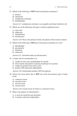 14
32. Which of the following is NOT found in the plasma membrane?
A. proteins
B. cholesterol
C. endoplasmic reticulum
D. phospholipids
Answer is C: endoplasmic reticulum is an organelle and found within the cell.
33. Which one of the following cell types is found in epithelial tissue?
A. mast cells
B. adipocytes
C. chondroblasts
D. keratinocytes
Answer is D: These cells produce keratin, the protein of the stratum corneum
34. Which of the following is NOT part of the plasma membrane of a cell?
A. phospholipid
B. glycoprotein
C. chromatin
D. cholesterol
Answer is C: chromatin makes up chromosomes.
35. A major role for mitochondria is to
A. synthesise fatty acids, phospholipids  steroids
B. deliver lipids and proteins to plasma membrane for secretion
C. synthesise proteins from amino acids
D. produce ATP (adenosine triphosphate)
Answer is D: mitochondria produce ATP from glucose
36. Choose the tissue below that is NOT one of the four primary types of body
tissue.
A. connective tissue
B. muscular tissue
C. nervous tissue
D. osseous tissue
Answer is D: osseous tissue (or bone) is a connective tissue
37. What is the purpose of mitochondria?
A. to store the nucleolus and chromatin
B. to produce adenosine triphosphate
2 Cells and Tissues
ERRNVPHGLFRVRUJ
 