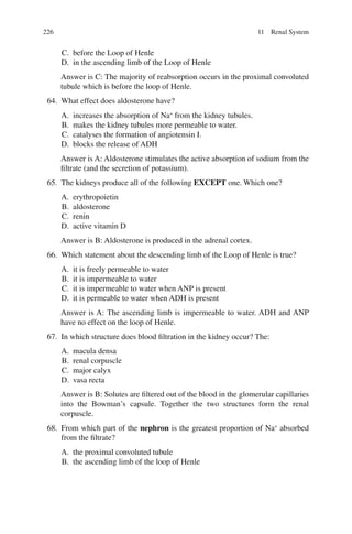 226
C. before the Loop of Henle
D. in the ascending limb of the Loop of Henle
Answer is C: The majority of reabsorption occurs in the proximal convoluted
tubule which is before the loop of Henle.
64. What effect does aldosterone have?
A. increases the absorption of Na+
from the kidney tubules.
B. makes the kidney tubules more permeable to water.
C. catalyses the formation of angiotensin I.
D. blocks the release of ADH
Answer is A: Aldosterone stimulates the active absorption of sodium from the
filtrate (and the secretion of potassium).
65. The kidneys produce all of the following EXCEPT one. Which one?
A. erythropoietin
B. aldosterone
C. renin
D. active vitamin D
Answer is B: Aldosterone is produced in the adrenal cortex.
66. Which statement about the descending limb of the Loop of Henle is true?
A. it is freely permeable to water
B. it is impermeable to water
C. it is impermeable to water when ANP is present
D. it is permeable to water when ADH is present
Answer is A: The ascending limb is impermeable to water. ADH and ANP
have no effect on the loop of Henle.
67. In which structure does blood filtration in the kidney occur? The:
A. macula densa
B. renal corpuscle
C. major calyx
D. vasa recta
Answer is B: Solutes are filtered out of the blood in the glomerular capillaries
into the Bowman’s capsule. Together the two structures form the renal
corpuscle.
68. From which part of the nephron is the greatest proportion of Na+
absorbed
from the filtrate?
A. the proximal convoluted tubule
B. the ascending limb of the loop of Henle
11 Renal System
ERRNVPHGLFRVRUJ
 