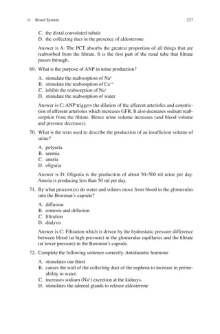 227
C. the distal convoluted tubule
D. the collecting duct in the presence of aldosterone
Answer is A: The PCT absorbs the greatest proportion of all things that are
reabsorbed from the filtrate. It is the first part of the renal tube that filtrate
passes through.
69. What is the purpose of ANP in urine production?
A. stimulate the reabsorption of Na+
B. stimulate the reabsorption of Ca++
C. inhibit the reabsorption of Na+
D. stimulate the reabsorption of water
Answer is C: ANP triggers the dilation of the afferent arterioles and constric-
tion of efferent arterioles which increases GFR. It also decreases sodium reab-
sorption from the filtrate. Hence urine volume increases (and blood volume
and pressure decreases).
70. What is the term used to describe the production of an insufficient volume of
urine?
A. polyuria
B. uremia
C. anuria
D. oliguria
Answer is D: Oliguria is the production of about 50–500 ml urine per day.
Anuria is producing less than 50 ml per day.
71. By what process(es) do water and solutes move from blood in the glomerulus
into the Bowman’s capsule?
A. diffusion
B. osmosis and diffusion
C. filtration
D. dialysis
Answer is C: Filtration which is driven by the hydrostatic pressure difference
between blood (at high pressure) in the glomerular capillaries and the filtrate
(at lower pressure) in the Bowman’s capsule.
72. Complete the following sentence correctly. Antidiuretic hormone
A. stimulates our thirst
B. causes the wall of the collecting duct of the nephron to increase in perme-
ability to water.
C. increases sodium (Na+
) excretion at the kidneys.
D. stimulates the adrenal glands to release aldosterone
11 Renal System
ERRNVPHGLFRVRUJ
 