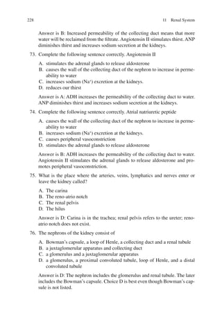 228
Answer is B: Increased permeability of the collecting duct means that more
water will be reclaimed from the filtrate. Angiotensin II stimulates thirst. ANP
diminishes thirst and increases sodium secretion at the kidneys.
73. Complete the following sentence correctly. Angiotensin II
A. stimulates the adrenal glands to release aldosterone
B. causes the wall of the collecting duct of the nephron to increase in perme-
ability to water
C. increases sodium (Na+
) excretion at the kidneys.
D. reduces our thirst
Answer is A: ADH increases the permeability of the collecting duct to water.
ANP diminishes thirst and increases sodium secretion at the kidneys.
74. Complete the following sentence correctly. Atrial natriuretic peptide
A. causes the wall of the collecting duct of the nephron to increase in perme-
ability to water
B. increases sodium (Na+
) excretion at the kidneys.
C. causes peripheral vasoconstriction
D. stimulates the adrenal glands to release aldosterone
Answer is B: ADH increases the permeability of the collecting duct to water.
Angiotensin II stimulates the adrenal glands to release aldosterone and pro-
motes peripheral vasoconstriction.
75. What is the place where the arteries, veins, lymphatics and nerves enter or
leave the kidney called?
A. The carina
B. The reno-atrio notch
C. The renal pelvis
D. The hilus
Answer is D: Carina is in the trachea; renal pelvis refers to the ureter; reno-
atrio notch does not exist.
76. The nephrons of the kidney consist of
A. Bowman’s capsule, a loop of Henle, a collecting duct and a renal tubule
B. a juxtaglomerular apparatus and collecting duct
C. a glomerulus and a juxtaglomerular apparatus
D. a glomerulus, a proximal convoluted tubule, loop of Henle, and a distal
convoluted tubule
Answer is D: The nephron includes the glomerulus and renal tubule. The later
includes the Bowman’s capsule. Choice D is best even though Bowman’s cap-
sule is not listed.
11 Renal System
ERRNVPHGLFRVRUJ
 